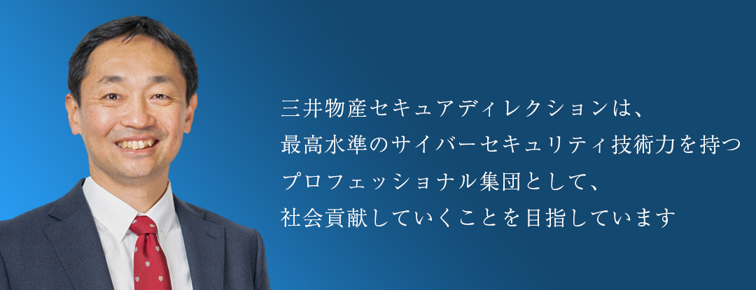 三井物産セキュアディレクションは、最高水準のサイバーセキュリティ技術力を持つプロフェッショナル集団として、社会貢献していくことを目指しています。