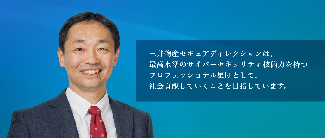  三井物産セキュアディレクションは、最高水準のサイバーセキュリティ技術力を持つプロフェッショナル集団として、社会貢献していくことを目指しています。